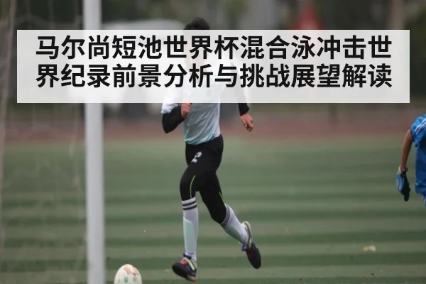 马尔尚短池世界杯混合泳冲击世界纪录前景分析与挑战展望解读（c7）